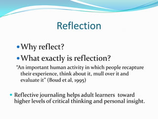 Reflection
Why reflect?
What exactly is reflection?
“An important human activity in which people recapture
their experience, think about it, mull over it and
evaluate it” (Boud et al, 1995)
 Reflective journaling helps adult learners toward
higher levels of critical thinking and personal insight.
 