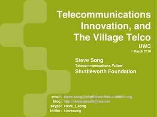 Telecommunications
         Innovation, and
        The Village Telco
                                                   UWC
                                               1 March 2010


                 Steve Song
                 Telecommunications Fellow
                 Shuttleworth Foundation



 email:    steve.song@shuttleworthfoundation.org
  blog:    http://manypossibilities.net
 skype:    steve_l_song
twitter:   stevesong
 