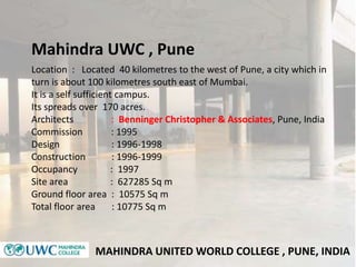 MAHINDRA UNITED WORLD COLLEGE , PUNE, INDIA
Location : Located 40 kilometres to the west of Pune, a city which in
turn is about 100 kilometres south east of Mumbai.
It is a self sufficient campus.
Its spreads over 170 acres.
Architects : Benninger Christopher & Associates, Pune, India
Commission : 1995
Design : 1996-1998
Construction : 1996-1999
Occupancy : 1997
Site area : 627285 Sq m
Ground floor area : 10575 Sq m
Total floor area : 10775 Sq m
Mahindra UWC , Pune
 