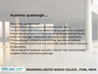 MAHINDRA UNITED WORLD COLLEGE , PUNE, INDIA
Academic quadrangle....
•It encircles a garden court.
•Quadrangle and class ro...