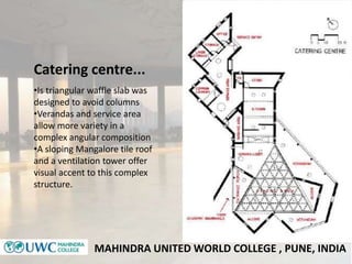 MAHINDRA UNITED WORLD COLLEGE , PUNE, INDIA
Catering centre...
•Is triangular waffle slab was
designed to avoid columns
•V...