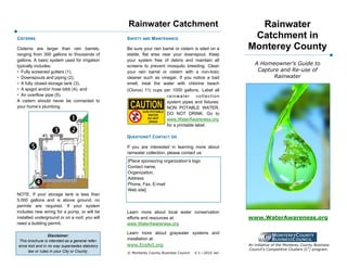 Rainwater Catchment                                   Rainwater
CISTERNS                                        SAFETY AND MAINTENANCE                               Catchment in
Cisterns are larger than rain barrels,          Be sure your rain barrel or cistern is sited on a   Monterey County
ranging from 300 gallons to thousands of        stable, flat area near your downspout. Keep
gallons. A basic system used for irrigation     your system free of debris and maintain all
typically includes:                             screens to prevent mosquito breeding. Clean            A Homeowner’s Guide to
!"Fully screened gutters (1),                   your rain barrel or cistern with a non-toxic            Capture and Re-use of
!"Downspouts and piping (2),                    cleaner such as vinegar. If you notice a bad                 Rainwater
!" fully closed storage tank (3),
  A                                             smell, treat the water with chlorine beach
!" spigot and/or hose bibb (4), and
  A                                             (Clorox) 1½ cups per 1000 gallons. Label all
!" overflow pipe (5).
  An                                                              rainwater        collection
A cistern should never be connected to                            system pipes and fixtures:
your home’s plumbing.                                             NON POTABLE WATER,
                                                                  DO NOT DRINK. Go to
                                                                  www.WaterAwareness.org
                                                                  for a printable label.

                                                QUESTIONS? CONTACT US

                                                If you are interested in learning more about
                                                rainwater collection, please contact us:
                                                [Place sponsoring organization’s logo
                                                Contact name,
                                                Organization,
                                                Address
                                                Phone, Fax, E-mail
                                                Web site]
NOTE: If your storage tank is less than
5,000 gallons and is above ground, no
permits are required. If your system
includes new wiring for a pump, or will be      Learn more about local water conservation
installed underground or on a roof, you will    efforts and resources at:                           www.WaterAwareness.org
need a building permit.                         www.WaterAwareness.org

                                                Learn more about graywater systems and
                 Disclaimer:
This brochure is intended as a general refer-   installation at:
ence tool and in no way supersedes statutory    www.EcoAct.org                                      An initiative of the Monterey County Business
                                                                                                    Council's Competitive Clusters (C2) program.
     law or rules in your City or County.       © Monterey County Business Council   V.1—2010 Jan
 