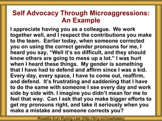 Self Advocacy Through Microaggressions:
An Example
I appreciate having you as a colleague. We work
together well, and I respect the contributions you make
to the team. Earlier today, when someone corrected
you on using the correct gender pronouns for me, I
heard you say, “Well it’s so difficult, and they should
know others are going to mess up a lot.” I was hurt
when I heard these things. My gender is something
that I have had to defend and affirm since I was a kid.
Every day, every space, I have to come out, reaffirm,
and defend. It’s frustrating and saddening that I have
to do the same with someone I see every day and work
side by side with. I imagine you didn’t mean for me to
feel that way. Can I ask that you make bigger efforts to
get my pronouns right, and take it seriously when you
make a mistake and someone corrects you?
Rosetta Eun Ryong Lee (http://tiny.cc/rosettalee)
 