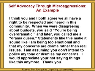 Self Advocacy Through Microaggressions:
An Example
I think you and I both agree we all have a
right to be respected and heard in this
community. When we were disagreeing
about budgets, you said “You’re being
overdramatic,” and later, you called me a
“drama queen.” Statements like this make it
sound like I am being too emotional and
that my concerns are drama rather than real
issues. I am assuming you don’t intend to
police my tone or dismiss my concerns. I
would appreciate your not saying things
like this anymore. Thank you.
Rosetta Eun Ryong Lee (http://tiny.cc/rosettalee)
 