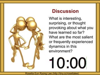 Discussion
What is interesting,
surprising, or thought
provoking about what you
have learned so far?
What are the most salient
or frequently experienced
dynamics in this
environment?
Rosetta Eun Ryong Lee (http://tiny.cc/rosettalee)
 