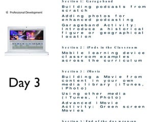 Day 3 Day 3 Technology Integration Showcase Continues Section 1:  Garageband Building podcasts from scratch Adding photos for enhanced podcasting Garageband Activity:  Introduce a historical figure or geographical location Section 2:  iPods in the Classroom Mobile learning device classroom examples across the curriculum Section 3:  iMovie Building a Movie from content in your own media library (iTunes, iPhoto) Using other media (iTunes, iPhoto) Advanced iMovie Activity: Green screen Movies Section 3: End of the day wrap-up Putting it all together:  Finalizing your Professional Development Plan 