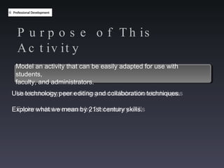 Purpose of This Activity Model an activity that can be easily adapted for use with students,  faculty and administrators Use technology peer editing and collaboration techniques Explore what we mean by 21st century skills Model an activity that can be easily adapted for use with students,  faculty, and administrators. Use technology peer editing and collaboration techniques. Explore what we mean by 21st century skills.  