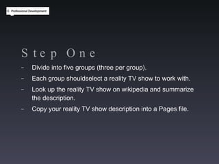 Step One Divide into five groups (three per group). Each group shouldselect a reality TV show to work with. Look up the reality TV show on wikipedia and summarize the description. Copy your reality TV show description into a Pages file. 