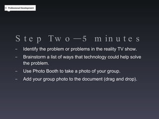 Step Two—5 minutes Identify the problem or problems in the reality TV show. Brainstorm a list of ways that technology could help solve the problem. Use Photo Booth to take a photo of your group.  Add your group photo to the document (drag and drop). 