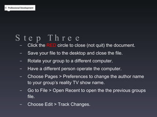 Step Three Click the  RED  circle to close (not quit) the document. Save your file to the desktop and close the file. Rotate your group to a different computer. Have a different person operate the computer. Choose Pages > Preferences to change the author name to your group’s reality TV show name. Go to File > Open Recent to open the the previous groups file. Choose Edit > Track Changes. 