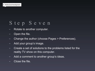 Step Seven Rotate to another computer. Open the file. Change the author (choose Pages > Preferences). Add your group’s image. Create a set of solutions to the problems listed for the reality TV show on this computer.  Add a comment to another group’s ideas. Close the file. 