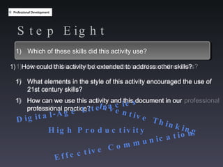 Step Eight Which of these skills did this activity use? How could this activity be extended to address other skills? What elements in the style of this activity encouraged the use of  21st century skills? How can we use this activity and this document in our professional practice? What elements in the style of this activity encouraged the use of  21st century skills? How can we use this activity and this document in our professional practice? Which of these skills did this activity use? How could this activity be extended to address other skills?  Digital-Age Literacies Inventive Thinking Effective Communication High Productivity 