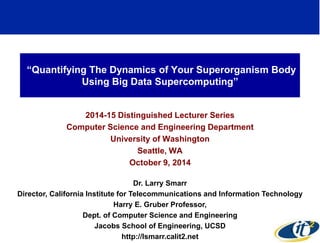 “Quantifying The Dynamics of Your Superorganism Body 
Using Big Data Supercomputing” 
2014-15 Distinguished Lecturer Series 
Computer Science and Engineering Department 
University of Washington 
Seattle, WA 
October 9, 2014 
Dr. Larry Smarr 
Director, California Institute for Telecommunications and Information Technology 
Harry E. Gruber Professor, 
Dept. of Computer Science and Engineering 
Jacobs School of Engineering, UCSD 
http://lsmarr.calit2.net 
1 
 