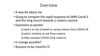Overview
• A wee bit about me
• Going to compare the rapid response to SARS-Covid-2
and the long march towards a malaria vaccine
• Questions to ponder
1) who’s at risk of death or serious illness from COVID-19
2) who’s similarly at risk from malaria
3) Why compare COVID-19 & malaria?
• Is change possible?
• Reasons to be cheerful 
 