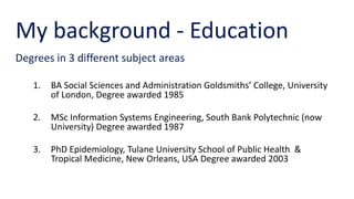 My background - Education
Degrees in 3 different subject areas
1. BA Social Sciences and Administration Goldsmiths’ College, University
of London, Degree awarded 1985
2. MSc Information Systems Engineering, South Bank Polytechnic (now
University) Degree awarded 1987
3. PhD Epidemiology, Tulane University School of Public Health &
Tropical Medicine, New Orleans, USA Degree awarded 2003
 