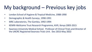 My background – Previous key jobs
• London School of Hygiene & Tropical Medicine, 1988-1990
• Demographic & Health Surveys, 1990-1991
• MRC Laboratories, The Gambia, 1992-1994
• KEMRI-Wellcome Trust Research Programme, Kilifi, Kenya 2003-2015
• Swansea University Medical School. Professor of Clinical Trials and Director of
the UKCRC Registered Swansea Trials Unit. Dec 2015-May 2022
 