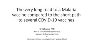 The very long road to a Malaria
vaccine compared to the short path
to several COVID-19 vaccines
Greg Fegan, PhD
Head of Clinical Trials Support Group,
Mahidol – Oxford Research Unit
&
Honorary Professor Swansea University Medical School
 