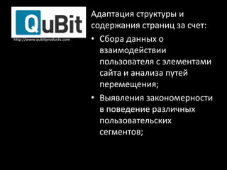 Адаптация структуры и
                               содержания страниц за счет:
http://www.qubitproducts.com   • Сбора данных о
                                 взаимодействии
                                 пользователя с элементами
                                 сайта и анализа путей
                                 перемещения;
                               • Выявления закономерности
                                 в поведение различных
                                 пользовательских
                                 сегментов;
 