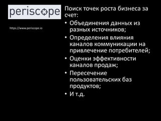Поиск точек роста бизнеса за
                           счет:
                           • Объединения данных из
https://www.periscope.io
                             разных источников;
                           • Определения влияния
                             каналов коммуникации на
                             привлечение потребителей;
                           • Оценки эффективности
                             каналов продаж;
                           • Пересечение
                             пользовательских баз
                             продуктов;
                           • И т.д.
 