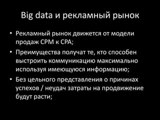 Big data и рекламный рынок
• Рекламный рынок движется от модели
  продаж СPM к CPA;
• Преимущества получат те, кто способен
  выстроить коммуникацию максимально
  используя имеющуюся информацию;
• Без цельного представления о причинах
  успехов / неудач затраты на продвижение
  будут расти;
 
