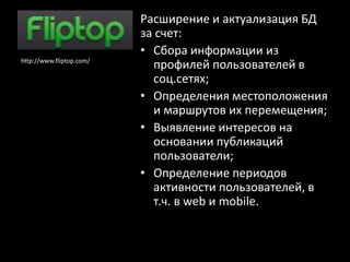 Расширение и актуализация БД
                          за счет:
                          • Сбора информации из
http://www.fliptop.com/
                            профилей пользователей в
                            соц.сетях;
                          • Определения местоположения
                            и маршрутов их перемещения;
                          • Выявление интересов на
                            основании публикаций
                            пользователи;
                          • Определение периодов
                            активности пользователей, в
                            т.ч. в web и mobile.
 