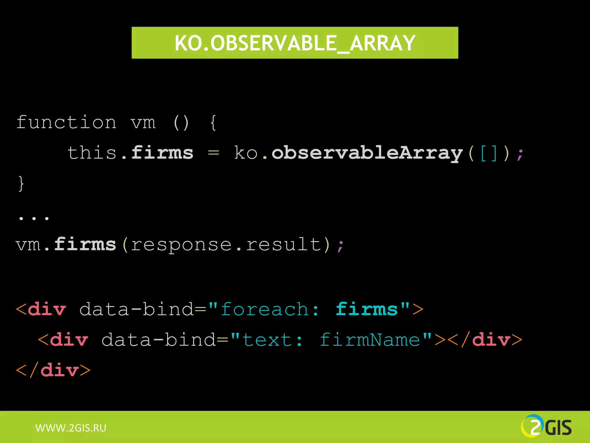 KO.OBSERVABLE_ARRAY


function vm () {
    this.firms = ko.observableArray([]);
}
...
vm.firms(response.result);


<div data-bind="foreach: firms">
  <div data-bind="text: firmName"></div>
</div>

 WWW.2GIS.RU
 