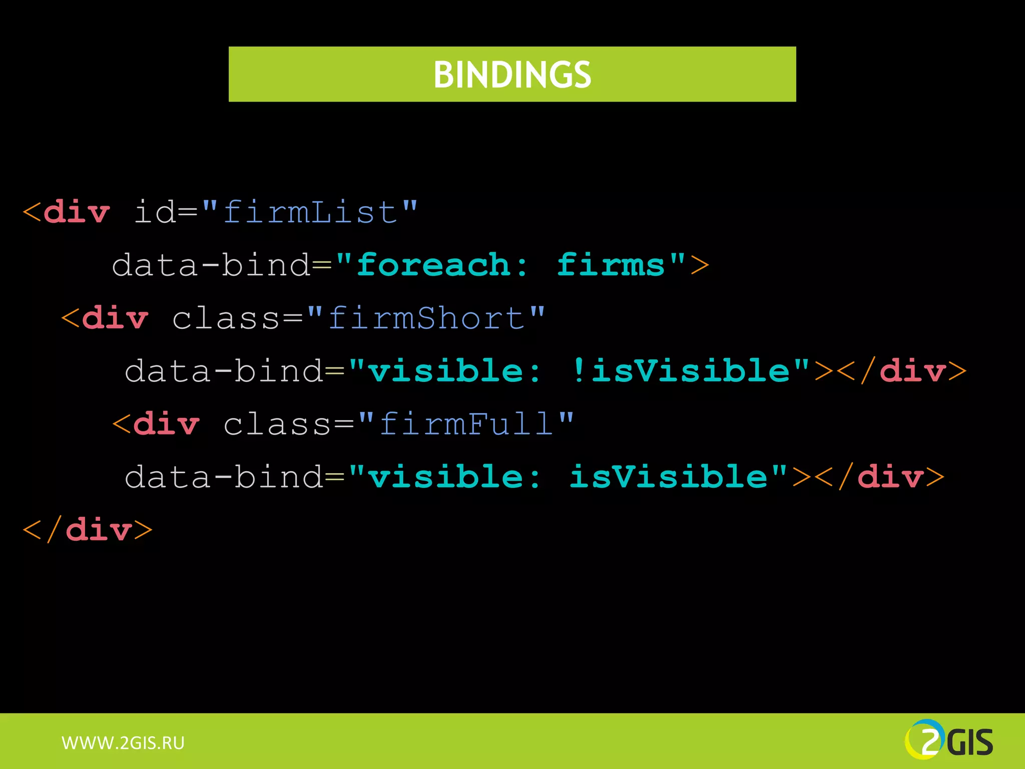 BINDINGS


<div id="firmList"
    data-bind="foreach: firms">
  <div class="firmShort"
     data-bind="visible: !isVisible"></div>
    <div class="firmFull"
     data-bind="visible: isVisible"></div>
</div>




 WWW.2GIS.RU
 