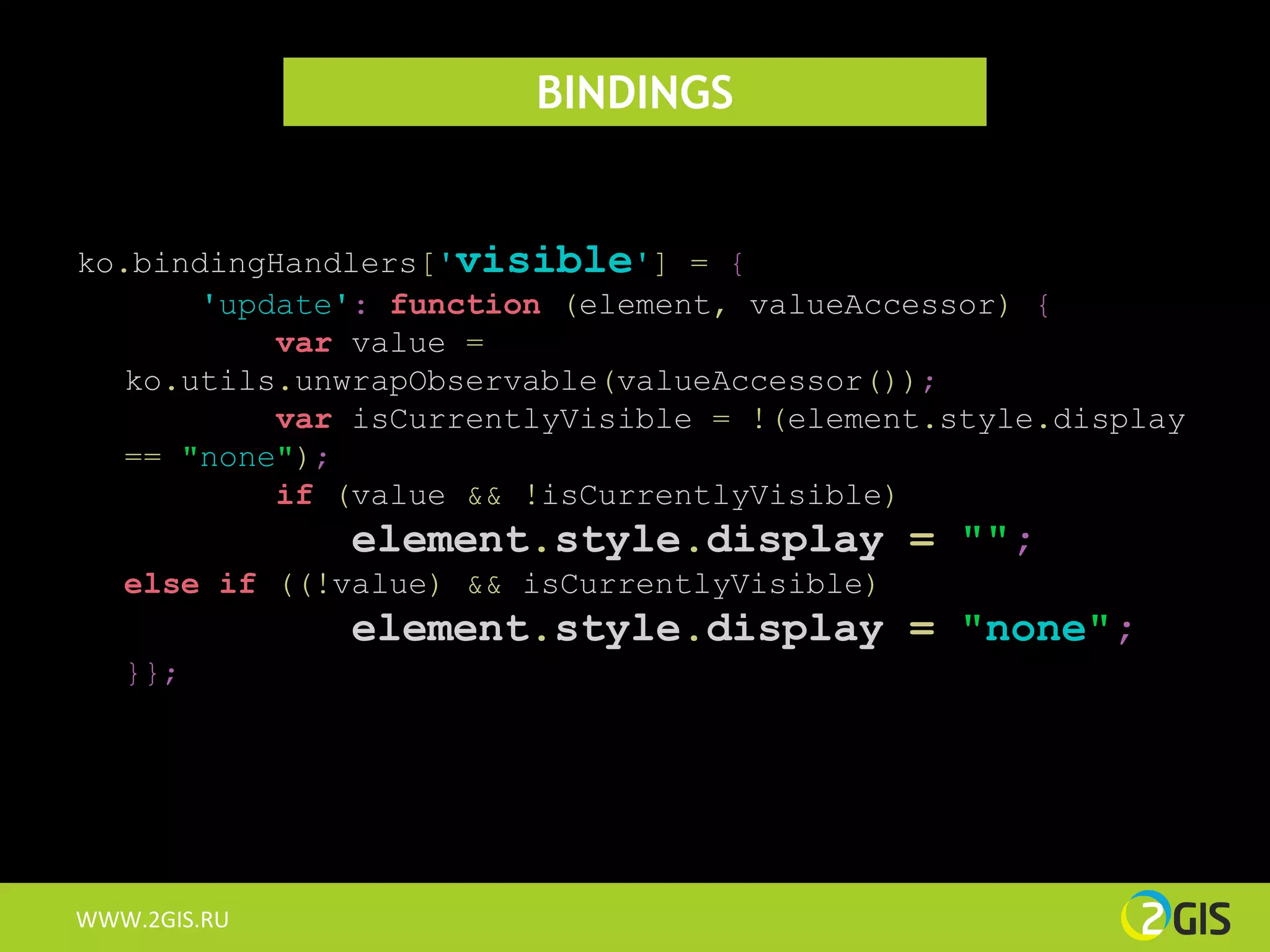 BINDINGS


ko.bindingHandlers['visible'] = {
       'update': function (element, valueAccessor) {
           var value =
   ko.utils.unwrapObservable(valueAccessor());
           var isCurrentlyVisible = !(element.style.display
   == "none");
           if (value && !isCurrentlyVisible)
               element.style.display = "";
   else if ((!value) && isCurrentlyVisible)
               element.style.display = "none";
   }};




WWW.2GIS.RU
 