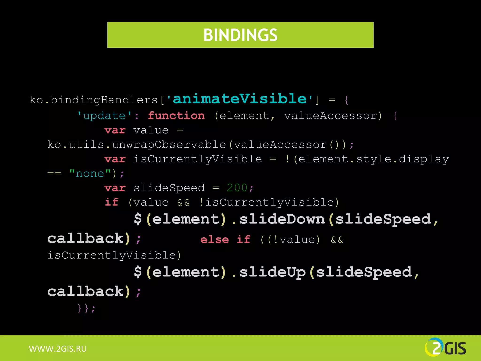 BINDINGS


ko.bindingHandlers['animateVisible'] = {
       'update': function (element, valueAccessor) {
           var value =
   ko.utils.unwrapObservable(valueAccessor());
           var isCurrentlyVisible = !(element.style.display
   == "none");
           var slideSpeed = 200;
           if (value && !isCurrentlyVisible)
            $(element).slideDown(slideSpeed,
   callback);      else if ((!value) &&
   isCurrentlyVisible)
            $(element).slideUp(slideSpeed,
   callback);
        }};


WWW.2GIS.RU
 