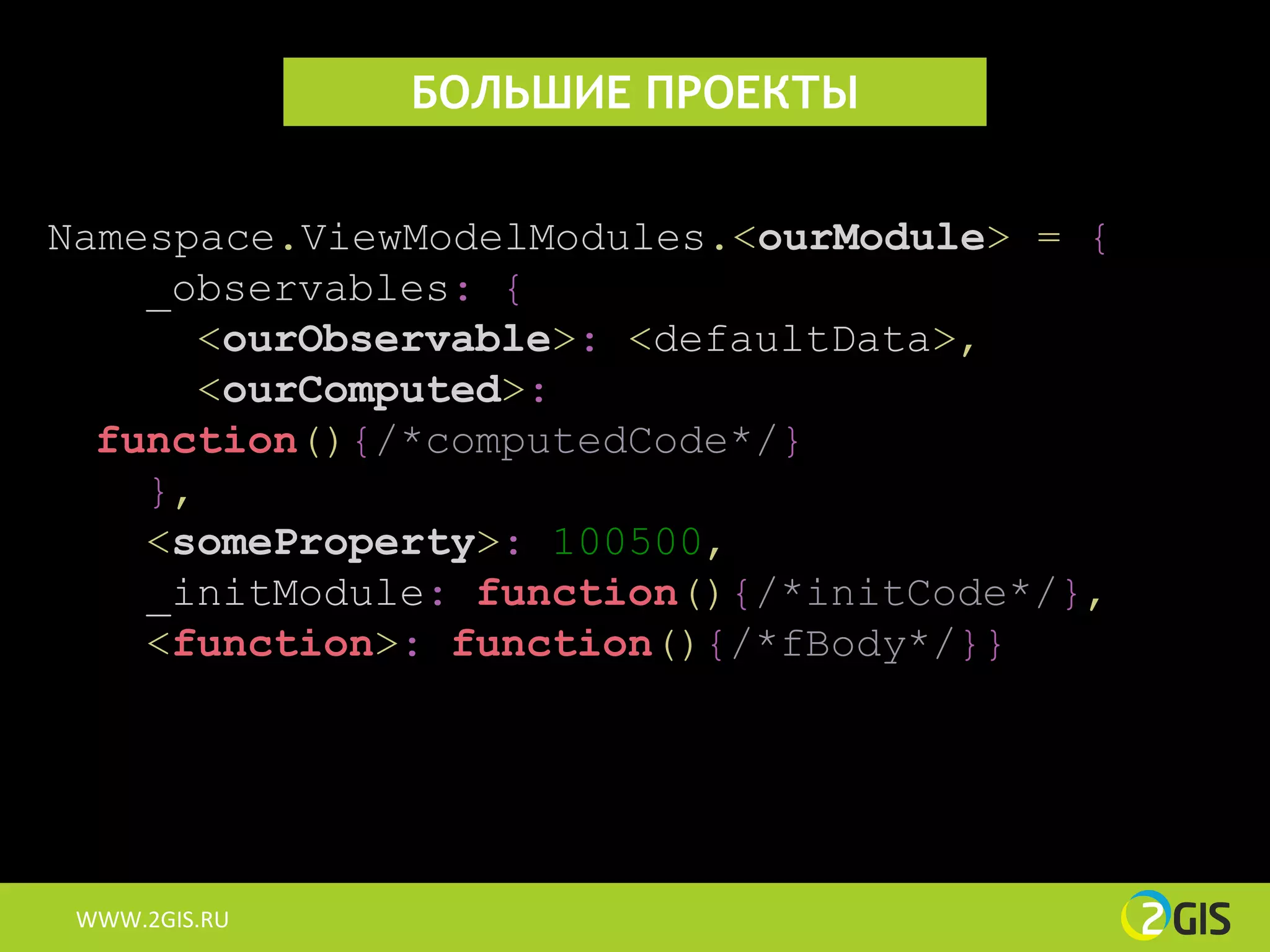 БОЛЬШИЕ ПРОЕКТЫ


Namespace.ViewModelModules.<ourModule> = {
    _observables: {
      <ourObservable>: <defaultData>,
      <ourComputed>:
  function(){/*computedCode*/}
    },
    <someProperty>: 100500,
    _initModule: function(){/*initCode*/},
    <function>: function(){/*fBody*/}}




 WWW.2GIS.RU
 