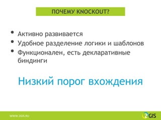 ПОЧЕМУ KNOCKOUT?


•   Активно развивается
•   Удобное разделение логики и шаблонов
•   Функционален, есть декларативные
    биндинги


    Низкий порог вхождения


WWW.2GIS.RU
 