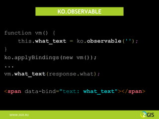 KO.OBSERVABLE


function vm() {
    this.what_text = ko.observable('');
}
ko.applyBindings(new vm());
...
vm.what_text(response.what);


<span data-bind="text: what_text"></span>



 WWW.2GIS.RU
 