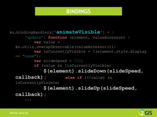 BINDINGS


ko.bindingHandlers['animateVisible'] = {
       'update': function (element, valueAccessor) {
           var value =
   ko.utils.unwrapObservable(valueAccessor());
           var isCurrentlyVisible = !(element.style.display
   == "none");
           var slideSpeed = 200;
           if (value && !isCurrentlyVisible)
            $(element).slideDown(slideSpeed,
   callback);      else if ((!value) &&
   isCurrentlyVisible)
            $(element).slideUp(slideSpeed,
   callback);
        }};


WWW.2GIS.RU
 