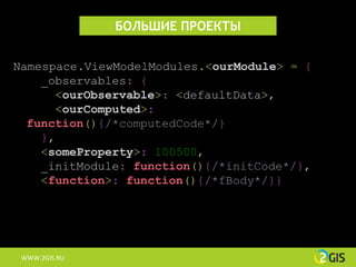 БОЛЬШИЕ ПРОЕКТЫ


Namespace.ViewModelModules.<ourModule> = {
    _observables: {
      <ourObservable>: <defaultData>,
      <ourComputed>:
  function(){/*computedCode*/}
    },
    <someProperty>: 100500,
    _initModule: function(){/*initCode*/},
    <function>: function(){/*fBody*/}}




 WWW.2GIS.RU
 