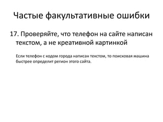 Частые факультативные ошибки
17. Проверяйте, что телефон на сайте написан
  текстом, а не креативной картинкой
 Если телефон с кодом города написан текстом, то поисковая машина
 быстрее определит регион этого сайта.
 