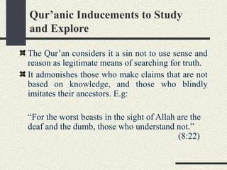 Qur’anic Inducements to Study
and Explore
The Qur’an considers it a sin not to use sense and
reason as legitimate means of searching for truth.
It admonishes those who make claims that are not
based on knowledge, and those who blindly
imitates their ancestors. E.g:
“For the worst beasts in the sight of Allah are the
deaf and the dumb, those who understand not.”
(8:22)
 