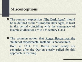 Misconceptions
The common expression “The Dark Ages” should
be re-defined as the “European Dark Ages, at least
in the period coinciding with the emergence of
Islamic civilization (7th
to 13th
century C.E.).
The common notion that Roger Bacon was the
‘father of experimental method’ is not accurate.
Born in 1214 C.E. Bacon came nearly six
centuries after the Qur’an clearly called for this
approach in learning.
 