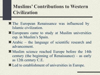 Muslims’ Contributions to Western
Civilization
The European Renaissance was influenced by
Islamic civilization.
Europeans came to study at Muslim universities
esp. in Muslim’s Spain.
Arabic – the language of scientific research and
advancement.
Muslim science reached Europe before the 14th
century (the beginning of Renaissance) – as early
as 12th century C.E.
Led to establishment of universities in Europe.
 