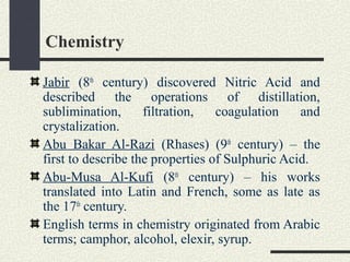 Chemistry
Jabir (8th
century) discovered Nitric Acid and
described the operations of distillation,
sublimination, filtration, coagulation and
crystalization.
Abu Bakar Al-Razi (Rhases) (9th
century) – the
first to describe the properties of Sulphuric Acid.
Abu-Musa Al-Kufi (8th
century) – his works
translated into Latin and French, some as late as
the 17th
century.
English terms in chemistry originated from Arabic
terms; camphor, alcohol, elexir, syrup.
 