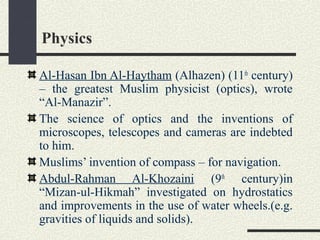 Physics
Al-Hasan Ibn Al-Haytham (Alhazen) (11th
century)
– the greatest Muslim physicist (optics), wrote
“Al-Manazir”.
The science of optics and the inventions of
microscopes, telescopes and cameras are indebted
to him.
Muslims’ invention of compass – for navigation.
Abdul-Rahman Al-Khozaini (9th
century)in
“Mizan-ul-Hikmah” investigated on hydrostatics
and improvements in the use of water wheels.(e.g.
gravities of liquids and solids).
 