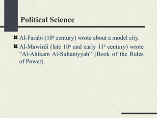 Political Science
Al-Farabi (10th
century) wrote about a model city.
Al-Mawirdi (late 10th
and early 11th
century) wrote
“Al-Ahikam Al-Sultaniyyah” (Book of the Rules
of Power).
 