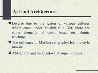 Art and Architecture
Diverse due to the fusion of various cultures
which came under Muslim rule. Yet, there are
some elements of unity based on Islamic
teachings.
The influence of Muslim caligraphy, Islamic-style
mosaic.
Al-Hambra and the Cordova Mosque in Spain.
 