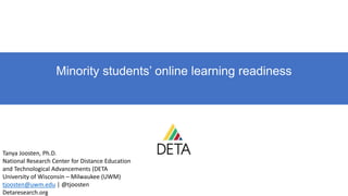 Minority students’ online learning readiness
Tanya Joosten, Ph.D.
National Research Center for Distance Education
and Technological Advancements (DETA
University of Wisconsin – Milwaukee (UWM)
tjoosten@uwm.edu | @tjoosten
Detaresearch.org
 