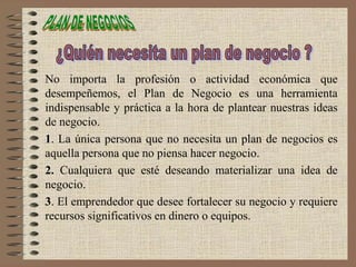 No importa la profesión o actividad económica que
desempeñemos, el Plan de Negocio es una herramienta
indispensable y práctica a la hora de plantear nuestras ideas
de negocio.
1. La única persona que no necesita un plan de negocios es
aquella persona que no piensa hacer negocio.
2. Cualquiera que esté deseando materializar una idea de
negocio.
3. El emprendedor que desee fortalecer su negocio y requiere
recursos significativos en dinero o equipos.
 