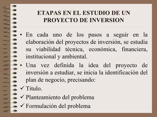 ETAPAS EN EL ESTUDIO DE UN
PROYECTO DE INVERSION
• En cada uno de los pasos a seguir en la
elaboración del proyectos de inversión, se estudia
su viabilidad técnica, económica, financiera,
institucional y ambiental.
• Una vez definida la idea del proyecto de
inversión a estudiar, se inicia la identificación del
plan de negocio, precisando:
 Titulo.
 Planteamiento del problema
 Formulación del problema
 