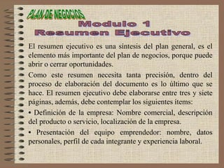 El resumen ejecutivo es una síntesis del plan general, es el
elemento más importante del plan de negocios, porque puede
abrir o cerrar oportunidades.
Como este resumen necesita tanta precisión, dentro del
proceso de elaboración del documento es lo último que se
hace. El resumen ejecutivo debe elaborarse entre tres y siete
páginas, además, debe contemplar los siguientes ítems:
• Definición de la empresa: Nombre comercial, descripción
del producto o servicio, localización de la empresa.
• Presentación del equipo emprendedor: nombre, datos
personales, perfil de cada integrante y experiencia laboral.
 