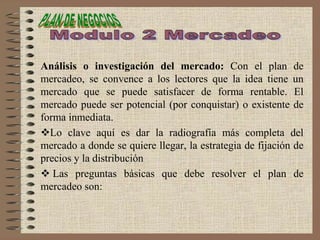 Análisis o investigación del mercado: Con el plan de
mercadeo, se convence a los lectores que la idea tiene un
mercado que se puede satisfacer de forma rentable. El
mercado puede ser potencial (por conquistar) o existente de
forma inmediata.
Lo clave aquí es dar la radiografía más completa del
mercado a donde se quiere llegar, la estrategia de fijación de
precios y la distribución
 Las preguntas básicas que debe resolver el plan de
mercadeo son:
 