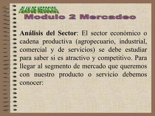 Análisis del Sector: El sector económico o
cadena productiva (agropecuario, industrial,
comercial y de servicios) se debe estudiar
para saber si es atractivo y competitivo. Para
llegar al segmento de mercado que queremos
con nuestro producto o servicio debemos
conocer:
 