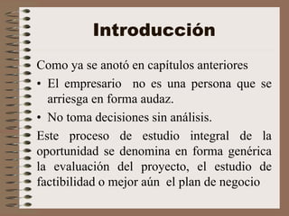 Introducción
Como ya se anotó en capítulos anteriores
• El empresario no es una persona que se
arriesga en forma audaz.
• No toma decisiones sin análisis.
Este proceso de estudio integral de la
oportunidad se denomina en forma genérica
la evaluación del proyecto, el estudio de
factibilidad o mejor aún el plan de negocio
 