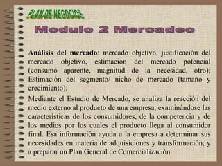 Análisis del mercado: mercado objetivo, justificación del
mercado objetivo, estimación del mercado potencial
(consumo aparente, magnitud de la necesidad, otro);
Estimación del segmento/ nicho de mercado (tamaño y
crecimiento).
Mediante el Estudio de Mercado, se analiza la reacción del
medio externo al producto de una empresa, examinándose las
características de los consumidores, de la competencia y de
los medios por los cuales el producto llega al consumidor
final. Esa información ayuda a la empresa a determinar sus
necesidades en materia de adquisiciones y transformación, y
a preparar un Plan General de Comercialización.
 